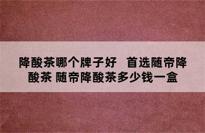 降酸茶哪个牌子好   首选随帝降酸茶 随帝降酸茶多少钱一盒